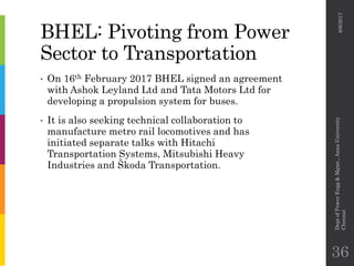 BHEL: Pivoting from Power
Sector to Transportation
• On 16th February 2017 BHEL signed an agreement
with Ashok Leyland Ltd and Tata Motors Ltd for
developing a propulsion system for buses.
• It is also seeking technical collaboration to
manufacture metro rail locomotives and has
initiated separate talks with Hitachi
Transportation Systems, Mitsubishi Heavy
Industries and Škoda Transportation.
6/6/2017
DeptofPowerEngg&Mgmt.,AnnaUniversity
Chennai
36
 