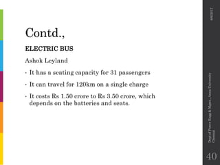 Contd.,
ELECTRIC BUS
Ashok Leyland
• It has a seating capacity for 31 passengers
• It can travel for 120km on a single charge
• It costs Rs 1.50 crore to Rs 3.50 crore, which
depends on the batteries and seats.
6/6/2017
DeptofPowerEngg&Mgmt.,AnnaUniversity
Chennai
40
 