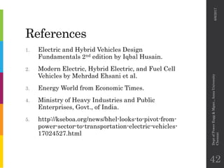 References
1. Electric and Hybrid Vehicles Design
Fundamentals 2nd edition by Iqbal Husain.
2. Modern Electric, Hybrid Electric, and Fuel Cell
Vehicles by Mehrdad Ehsani et al.
3. Energy World from Economic Times.
4. Ministry of Heavy Industries and Public
Enterprises, Govt., of India.
5. http://kseboa.org/news/bhel-looks-to-pivot-from-
power-sector-to-transportation-electric-vehicles-
17024527.html
6/6/2017
DeptofPowerEngg&Mgmt.,AnnaUniversity
Chennai
42
 