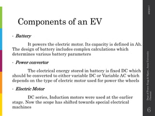 Components of an EV
• Battery
It powers the electric motor. Its capacity is defined in Ah.
The design of battery includes complex calculations which
determines various battery parameters
• Power convertor
The electrical energy stored in battery is fixed DC which
should be converted to either variable DC or Variable AC which
depends on the type of electric motor used for power the wheels
• Electric Motor
DC series, Induction motors were used at the earlier
stage. Now the scope has shifted towards special electrical
machines
6/6/2017
DeptofPowerEngg&Mgmt.,AnnaUniversity
Chennai
6
 