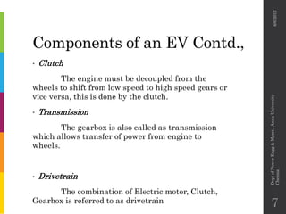 Components of an EV Contd.,
• Clutch
The engine must be decoupled from the
wheels to shift from low speed to high speed gears or
vice versa, this is done by the clutch.
• Transmission
The gearbox is also called as transmission
which allows transfer of power from engine to
wheels.
• Drivetrain
The combination of Electric motor, Clutch,
Gearbox is referred to as drivetrain
6/6/2017
DeptofPowerEngg&Mgmt.,AnnaUniversity
Chennai
7
 