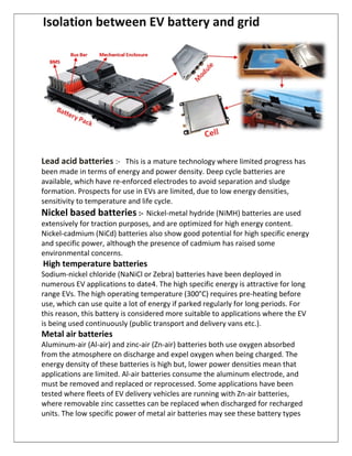 Isolation between EV battery and grid
Lead acid batteries :- This is a mature technology where limited progress has
been made in terms of energy and power density. Deep cycle batteries are
available, which have re-enforced electrodes to avoid separation and sludge
formation. Prospects for use in EVs are limited, due to low energy densities,
sensitivity to temperature and life cycle.
Nickel based batteries :- Nickel-metal hydride (NiMH) batteries are used
extensively for traction purposes, and are optimized for high energy content.
Nickel-cadmium (NiCd) batteries also show good potential for high specific energy
and specific power, although the presence of cadmium has raised some
environmental concerns.
High temperature batteries
Sodium-nickel chloride (NaNiCl or Zebra) batteries have been deployed in
numerous EV applications to date4. The high specific energy is attractive for long
range EVs. The high operating temperature (300°C) requires pre-heating before
use, which can use quite a lot of energy if parked regularly for long periods. For
this reason, this battery is considered more suitable to applications where the EV
is being used continuously (public transport and delivery vans etc.).
Metal air batteries
Aluminum-air (Al-air) and zinc-air (Zn-air) batteries both use oxygen absorbed
from the atmosphere on discharge and expel oxygen when being charged. The
energy density of these batteries is high but, lower power densities mean that
applications are limited. Al-air batteries consume the aluminum electrode, and
must be removed and replaced or reprocessed. Some applications have been
tested where fleets of EV delivery vehicles are running with Zn-air batteries,
where removable zinc cassettes can be replaced when discharged for recharged
units. The low specific power of metal air batteries may see these battery types
 