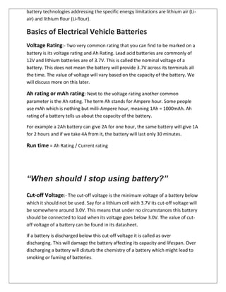 battery technologies addressing the specific energy limitations are lithium air (Li-
air) and lithium flour (Li-flour).
Basics of Electrical Vehicle Batteries
Voltage Rating:- Two very common rating that you can find to be marked on a
battery is its voltage rating and Ah Rating. Lead acid batteries are commonly of
12V and lithium batteries are of 3.7V. This is called the nominal voltage of a
battery. This does not mean the battery will provide 3.7V across its terminals all
the time. The value of voltage will vary based on the capacity of the battery. We
will discuss more on this later.
Ah rating or mAh rating: Next to the voltage rating another common
parameter is the Ah rating. The term Ah stands for Ampere hour. Some people
use mAh which is nothing but milli-Ampere hour, meaning 1Ah = 1000mAh. Ah
rating of a battery tells us about the capacity of the battery.
For example a 2Ah battery can give 2A for one hour, the same battery will give 1A
for 2 hours and if we take 4A from it, the battery will last only 30 minutes.
Run time = Ah Rating / Current rating
“When should I stop using battery?”
Cut-off Voltage:- The cut-off voltage is the minimum voltage of a battery below
which it should not be used. Say for a lithium cell with 3.7V its cut-off voltage will
be somewhere around 3.0V. This means that under no circumstances this battery
should be connected to load when its voltage goes below 3.0V. The value of cut-
off voltage of a battery can be found in its datasheet.
If a battery is discharged below this cut-off voltage it is called as over
discharging. This will damage the battery affecting its capacity and lifespan. Over
discharging a battery will disturb the chemistry of a battery which might lead to
smoking or fuming of batteries.
 