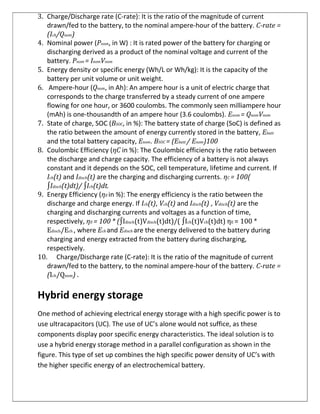 3. Charge/Discharge rate (C-rate): It is the ratio of the magnitude of current
drawn/fed to the battery, to the nominal ampere-hour of the battery. C-rate =
(Ich/Qnom)
4. Nominal power (Pnom, in W) : It is rated power of the battery for charging or
discharging derived as a product of the nominal voltage and current of the
battery. Pnom = InomVnom
5. Energy density or specific energy (Wh/L or Wh/kg): It is the capacity of the
battery per unit volume or unit weight.
6. Ampere-hour (Qnom, in Ah): An ampere hour is a unit of electric charge that
corresponds to the charge transferred by a steady current of one ampere
flowing for one hour, or 3600 coulombs. The commonly seen milliampere hour
(mAh) is one-thousandth of an ampere hour (3.6 coulombs). Enom = QnomVnom
7. State of charge, SOC (BSOC, in %): The battery state of charge (SoC) is defined as
the ratio between the amount of energy currently stored in the battery, Ebatt
and the total battery capacity, Enom. BSOC = (Ebatt / Enom)100
8. Coulombic Efficiency (ηC in %): The Coulombic efficiency is the ratio between
the discharge and charge capacity. The efficiency of a battery is not always
constant and it depends on the SOC, cell temperature, lifetime and current. If
Ich(t) and Idisch(t) are the charging and discharging currents. ηC = 100(
∫Idisch(t)dt)/ ∫Ich(t)dt.
9. Energy Efficiency (ηE in %): The energy efficiency is the ratio between the
discharge and charge energy. If Ich(t), Vch(t) and Idisch(t) , Vdisch(t) are the
charging and discharging currents and voltages as a function of time,
respectively, ηE = 100 * (∫Idisch(t)Vdisch(t)dt)/( ∫Ich(t)Vch(t)dt) ηE = 100 *
Edisch/Ech , where Ech and Edisch are the energy delivered to the battery during
charging and energy extracted from the battery during discharging,
respectively.
10. Charge/Discharge rate (C-rate): It is the ratio of the magnitude of current
drawn/fed to the battery, to the nominal ampere-hour of the battery. C-rate =
(Ich/Qnom) .
Hybrid energy storage
One method of achieving electrical energy storage with a high specific power is to
use ultracapacitors (UC). The use of UC’s alone would not suffice, as these
components display poor specific energy characteristics. The ideal solution is to
use a hybrid energy storage method in a parallel configuration as shown in the
figure. This type of set up combines the high specific power density of UC’s with
the higher specific energy of an electrochemical battery.
 