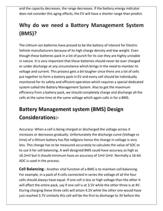 and the capacity decreases, the range decreases. If the battery energy indicator
does not consider this aging effects, the EV will have a shorter range than predict.
Why do we need a Battery Management System
(BMS)?
The Lithium-ion batteries have proved to be the battery of interest for Electric
Vehicle manufacturers because of its high charge density and low weight. Even
though these batteries pack in a lot of punch for its size they are highly unstable
in nature. It is very important that these batteries should never be over charged
or under discharge at any circumstance which brings in the need to monitor its
voltage and current. This process gets a bit tougher since there are a lot of cells
put together to form a battery pack in EV and every cell should be individually
monitored for its safety and efficient operation which requires a special dedicated
system called the Battery Management System. Also to get the maximum
efficiency from a battery pack, we should completely charge and discharge all the
cells at the same time at the same voltage which again calls in for a BMS.
Battery Management system (BMS) Design
Considerations:-
Accuracy: When a cell is being charged or discharged the voltage across it
increases or decreases gradually. Unfortunately the discharge curve (Voltage vs
time) of a lithium battery has flat re0gions hence the change in voltage is very
less. This change has to be measured accurately to calculate the value of SOC or
to use it for cell balancing. A well designed BMS could have accuracy as high as
±0.2mV but it should minimum have an accuracy of 1mV-2mV. Normally a 16-bit
ADC is used in the process.
Cell Balancing:- Another vital function of a BMS is to maintain cell balancing.
For example, in a pack of 4 cells connected in series the voltage of all the four
cells should always have equal. If one cell is less or high voltage than the other it
will affect the entire pack, say if one cell is at 3.5V while the other three is at 4V.
During charging these three cells will attain 4.2V while the other one would have
just reached 3.7V similarly this cell will be the first to discharge to 3V before the
 