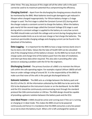 other three. This way, because of this single cell all the other cells in the pack
cannot be used to its maximum potential thus compromising the efficiency.
Charging Control :- Apart from the discharging the charging process should also
be monitored by the BMS. Most batteries tend to get damaged or get reduced in
lifespan when charged inappropriately. For lithium battery charger a 2-stage
charger is used. The first stage is called the Constant Current (CC) during which
the charger outputs a constant current to charge the battery. When the battery
gets nearly full the second stage called the Constant Voltage (CV) stage is used
during which a constant voltage is supplied to the battery at a very low current.
The BMS should make sure both the voltage and current during charging does not
exceed permeable limits so as to not over charge or fast charge the batteries. The
maximum permissible charging voltage and charging current can be found in the
datasheet of the battery.
Data Logging:- It is important for the BMS to have a large memory bank since it
has to store a lot of data. Values like the Sate-of-health SOH can be calculated
only if the charging history of the battery is known. So the BMS has to track of the
charge cycles and charge time of the battery pack from the date of installation,
and interrupt these data when required. This also aids in providing after sales
service or analyzing a problem with the EV for the engineers.
Discharging Control:- The primary function of a BMS is to maintain the lithium
cells within the safe operating region. For example a typical Lithium 18650 cell will
have an under voltage rating of around 3V. It is the responsibility of the BMS to
make sure that none of the cells in the pack get discharged below 3V.
Galvanic Isolation:- The BMS acts as a bridge between the Battery pack and
the ECU of the EV. All the information collected by the BMS has to be sent to the
ECU to be displayed on the instrument cluster or on the dashboard. So the BMS
and the ECU should be continuously communicating most through the standard
protocol like CAN communication or LIN bus. The BMS design should be capable
of providing a galvanic isolation between the battery pack and the ECU.
Less Ideal Power: A BMS should be active and running even if the car is running
or charging or in ideal mode. This makes the BMS circuit to be powered
continuously and hence it is mandatory that the BMS consumes a very less power
so as not to drain the battery much. When a EV is left uncharged for weeks or
 