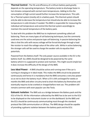 Thermal Control:- The life and efficiency of a Lithium battery pack greatly
depends on the operating temperature. The battery tends to discharge faster in
hot climates compared with normal room temperatures. Adding to this the
consumption of high current would further increase the temperature. This calls
for a Thermal system (mostly oil) in a battery pack. This thermal system should
only be able to decrease the temperature but should also be able to increase the
temperature in cold climates if needed. The BMS is responsible for measuring the
individual cell temperature and control the thermal system accordingly to
maintain the overall temperature of the battery pack.
To deal with this problem the BMS has to implement something called cell
balancing. There are many types of cell balancing techniques, but the commonly
used ones are the active and passive type cell balancing. In passive balancing the
idea is that the cells with excess voltage will be forced discharge through a load
like resistor to reach the voltage value of the other cells. While in active balancing
the stronger cells will be used to charge the weaker cells to equalize their
potentials.
Powered from the Battery itself: The only power source available in the EV is the
battery itself. So a BMS should be designed to be powered by the same
battery which it is supposed to protect and maintain. This might sound simple but
it does increase the difficulty of the design of the BMS.
Less Ideal Power: - A BMS should be active and running even if the car is
running or charging or in ideal mode. This makes the BMS circuit to be powered
continuously and hence it is mandatory that the BMS consumes a very less power
so as not to drain the battery much. When a EV is left uncharged for weeks or
months the BMS and other circuitry tend to drain the battery by themselves and
eventually requires to be cranked or charged before next use. This problem still
remains common with even popular cars like Tesla.
Galvanic Isolation: The BMS acts as a bridge between the Battery pack and the
ECU of the EV. All the information collected by the BMS has to be sent to the ECU
to be displayed on the instrument cluster or on the dashboard. So the BMS and
the ECU should be continuously communicating most through the standard
protocol like CAN communication or LIN bus. The BMS design should be capable
of providing a galvanic isolation between the battery pack and the ECU.
 