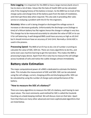 Data Logging: It is important for the BMS to have a large memory bank since it
has to store a lot of data. Values like the Sate-of-health SOH can be calculated
only if the charging history of the battery is known. So the BMS has to track of the
charge cycles and charge time of the battery pack from the date of installation,
and interrupt these data when required. This also aids in providing after sales
service or analyzing a problem with the EV for the engineers.
Accuracy: When a cell is being charged or discharged the voltage across it
increases or decreases gradually. Unfortunately the discharge curve (Voltage vs
time) of a lithium battery has flat regions hence the change in voltage is very less.
This change has to be measured accurately to calculate the value of SOC or to use
it for cell balancing. A well designed BMS could have accuracy as high as ±0.2mV
but it should minimum have an accuracy of 1mV-2mV. Normally a 16-bit ADC is
used in the process.
Processing Speed: The BMS of an EV has to do a lot of number crunching to
calculate the value of SOC, SOH etc. There are many algorithms to do this, and
some even uses machine learning to get the task done. This makes the BMS a
processing hungry device. Apart from this it also has to measure the cell voltage
across hundreds of cells and notice the subtle changes almost immediately.
Battery state Estimation
The major computational power of a BMS is dedicated to estimate the Battery
state. This includes the measurement of SOC and SOH. SOC can be calculated
using the cell voltage, current, charging profile and discharging profile. SOH can
be calculated by using the number of charge cycle and performance of the
battery.
“How to measure the SOC of a Battery?”
There are many algorithms to measure the SOC of a battery, each having its own
input values. The most commonly used method for SOC is called the Coulomb
Counting a.k.a book keeping method. We will discuss more on that later. Apart
from that there are many other advanced and more sophisticated algorithms that
are listed below.
 