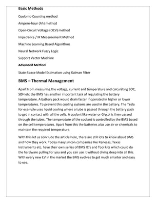 Basic Methods
Coulomb Counting method
Ampere-hour (Ah) method
Open-Circuit Voltage (OCV) method
Impedance / IR Measurement Method
Machine Learning Based Algorithms
Neural Network Fuzzy Logic
Support Vector Machine
Advanced Method
State-Space Model Estimation using Kalman Filter
BMS – Thermal Management
Apart from measuring the voltage, current and temperature and calculating SOC,
SOH etc the BMS has another important task of regulating the battery
temperature. A battery pack would drain faster if operated in higher or lower
temperatures. To prevent this cooling systems are used in the battery. The Tesla
for example uses liquid cooling where a tube is passed through the battery pack
to get in contact with all the cells. A coolant like water or Glycol is then passed
through the tubes. The temperature of the coolant is controlled by the BMS based
on the cell temperatures. Apart from this the batteries also use air or chemicals to
maintain the required temperature.
With this let us conclude the article here, there are still lots to know about BMS
and how they work. Today many silicon companies like Renesas, Texas
Instruments etc. have their own series of BMS IC’s and Tool kits which could do
the hardware pulling for you and you can use it without diving deep into all this.
With every new EV in the market the BMS evolves to get much smarter and easy
to use.
 