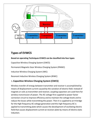 Types of EVWCS
Based on operating Techniques EVWCS can be classified into four types
Capacitive Wireless Charging System (CWCS)
Permanent Magnetic Gear Wireless Charging System (PMWC)
Inductive Wireless Charging System (IWC)
Resonant Inductive Wireless Charging System (RIWC)
1. Capacitive Wireless Charging System (CWCS)
Wireless transfer of energy between transmitter and receiver is accomplished by
means of displacement current caused by the variation of electric field. Instead of
magnets or coils as transmitter and receiver, coupling capacitors are used here for
wireless transmission of power. The AC voltage first supplied to power factor
correction circuit to improve efficiency and to maintain the voltage levels and to
reduce the losses while transmitting the power. Then it is supplied to an H-bridge
for the High-frequency AC voltage generation and this high frequency AC is
applied to transmitting plate which causes the development of oscillating electric
field that causes displacement current at receiver plate by means of electro static
induction.
 