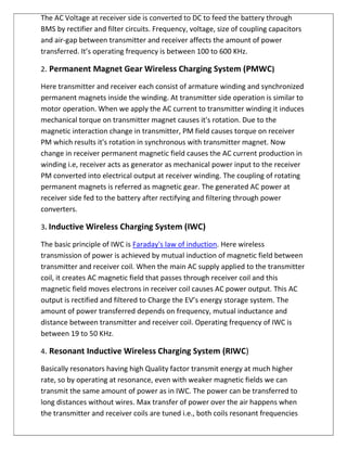 The AC Voltage at receiver side is converted to DC to feed the battery through
BMS by rectifier and filter circuits. Frequency, voltage, size of coupling capacitors
and air-gap between transmitter and receiver affects the amount of power
transferred. It’s operating frequency is between 100 to 600 KHz.
2. Permanent Magnet Gear Wireless Charging System (PMWC)
Here transmitter and receiver each consist of armature winding and synchronized
permanent magnets inside the winding. At transmitter side operation is similar to
motor operation. When we apply the AC current to transmitter winding it induces
mechanical torque on transmitter magnet causes it's rotation. Due to the
magnetic interaction change in transmitter, PM field causes torque on receiver
PM which results it's rotation in synchronous with transmitter magnet. Now
change in receiver permanent magnetic field causes the AC current production in
winding i.e, receiver acts as generator as mechanical power input to the receiver
PM converted into electrical output at receiver winding. The coupling of rotating
permanent magnets is referred as magnetic gear. The generated AC power at
receiver side fed to the battery after rectifying and filtering through power
converters.
3. Inductive Wireless Charging System (IWC)
The basic principle of IWC is Faraday's law of induction. Here wireless
transmission of power is achieved by mutual induction of magnetic field between
transmitter and receiver coil. When the main AC supply applied to the transmitter
coil, it creates AC magnetic field that passes through receiver coil and this
magnetic field moves electrons in receiver coil causes AC power output. This AC
output is rectified and filtered to Charge the EV’s energy storage system. The
amount of power transferred depends on frequency, mutual inductance and
distance between transmitter and receiver coil. Operating frequency of IWC is
between 19 to 50 KHz.
4. Resonant Inductive Wireless Charging System (RIWC)
Basically resonators having high Quality factor transmit energy at much higher
rate, so by operating at resonance, even with weaker magnetic fields we can
transmit the same amount of power as in IWC. The power can be transferred to
long distances without wires. Max transfer of power over the air happens when
the transmitter and receiver coils are tuned i.e., both coils resonant frequencies
 