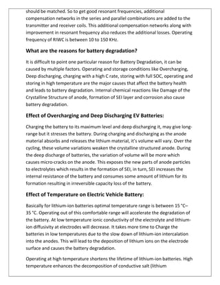 should be matched. So to get good resonant frequencies, additional
compensation networks in the series and parallel combinations are added to the
transmitter and receiver coils. This additional compensation networks along with
improvement in resonant frequency also reduces the additional losses. Operating
frequency of RIWC is between 10 to 150 KHz.
What are the reasons for battery degradation?
It is difficult to point one particular reason for Battery Degradation, it can be
caused by multiple factors. Operating and storage conditions like Overcharging,
Deep discharging, charging with a high C rate, storing with full SOC, operating and
storing in high temperature are the major causes that affect the battery health
and leads to battery degradation. Internal chemical reactions like Damage of the
Crystalline Structure of anode, formation of SEI layer and corrosion also cause
battery degradation.
Effect of Overcharging and Deep Discharging EV Batteries:
Charging the battery to its maximum level and deep discharging it, may give long-
range but it stresses the battery. During charging and discharging as the anode
material absorbs and releases the lithium material, it’s volume will vary. Over the
cycling, these volume variations weaken the crystalline structured anode. During
the deep discharge of batteries, the variation of volume will be more which
causes micro-cracks on the anode. This exposes the new parts of anode particles
to electrolytes which results in the formation of SEI, in turn, SEI increases the
internal resistance of the battery and consumes some amount of lithium for its
formation resulting in irreversible capacity loss of the battery.
Effect of Temperature on Electric Vehicle Battery:
Basically for lithium-ion batteries optimal temperature range is between 15 °C–
35 °C. Operating out of this comfortable range will accelerate the degradation of
the battery. At low temperature ionic conductivity of the electrolyte and lithium-
ion diffusivity at electrodes will decrease. It takes more time to Charge the
batteries in low temperatures due to the slow down of lithium-ion intercalation
into the anodes. This will lead to the deposition of lithium ions on the electrode
surface and causes the battery degradation.
Operating at high temperature shortens the lifetime of lithium-ion batteries. High
temperature enhances the decomposition of conductive salt (lithium
 
