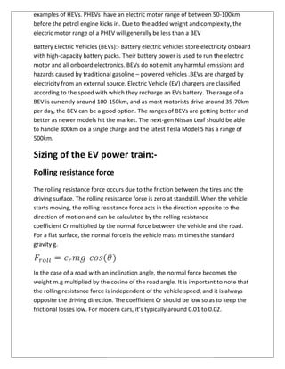 examples of HEVs. PHEVs have an electric motor range of between 50
before the petrol engine kicks in. Due to the added weight and complexity, the
electric motor range of a PHEV will generally be less than a BEV
Battery Electric Vehicles (BEVs):
with high-capacity battery packs. T
motor and all onboard electronics. BEVs do not emit any harmful emissions and
hazards caused by traditional gasoline
electricity from an external source. Electric Vehicl
according to the speed with which they recharge an EVs battery.
BEV is currently around 100
per day, the BEV can be a good option.
better as newer models hit the market. The next
to handle 300km on a single charge and the latest Tesla Model S has a range of
500km.
Sizing of the EV power train
Rolling resistance force
The rolling resistance force occurs due to the friction between the tires and the
driving surface. The rolling resistance force is zero at standstill.
starts moving, the rolling resistance force acts in the direction opposite to the
direction of motion and can be calculated by the rolling resistance
coefficient Cr multiplied by the normal force between the vehicle and the road.
For a flat surface, the normal force is the vehicle mass
gravity g.
In the case of a road with an inclination angle, the
weight m.g multiplied by the cosine of the road angle.
the rolling resistance force is independent of the vehicle speed, and it is always
opposite the driving direction.
frictional losses low. For modern cars, it’s typically around 0.01 to 0.02.
have an electric motor range of between 50
petrol engine kicks in. Due to the added weight and complexity, the
electric motor range of a PHEV will generally be less than a BEV
Battery Electric Vehicles (BEVs):- Battery electric vehicles store electricity onboard
capacity battery packs. Their battery power is used to run the electric
motor and all onboard electronics. BEVs do not emit any harmful emissions and
hazards caused by traditional gasoline – powered vehicles .BEVs are charged by
electricity from an external source. Electric Vehicle (EV) chargers are classified
according to the speed with which they recharge an EVs battery. The range of a
BEV is currently around 100-150km, and as most motorists drive around 35
a good option. The ranges of BEVs are getting better and
better as newer models hit the market. The next-gen Nissan Leaf should be able
to handle 300km on a single charge and the latest Tesla Model S has a range of
Sizing of the EV power train:-
Rolling resistance force
stance force occurs due to the friction between the tires and the
driving surface. The rolling resistance force is zero at standstill. When the vehicle
starts moving, the rolling resistance force acts in the direction opposite to the
d can be calculated by the rolling resistance
multiplied by the normal force between the vehicle and the road.
For a flat surface, the normal force is the vehicle mass m times the standard
In the case of a road with an inclination angle, the normal force becomes the
multiplied by the cosine of the road angle. It is important to note that
the rolling resistance force is independent of the vehicle speed, and it is always
e driving direction. The coefficient Cr should be low so as to keep the
frictional losses low. For modern cars, it’s typically around 0.01 to 0.02.
have an electric motor range of between 50-100km
petrol engine kicks in. Due to the added weight and complexity, the
Battery electric vehicles store electricity onboard
heir battery power is used to run the electric
motor and all onboard electronics. BEVs do not emit any harmful emissions and
powered vehicles .BEVs are charged by
e (EV) chargers are classified
The range of a
150km, and as most motorists drive around 35-70km
getting better and
gen Nissan Leaf should be able
to handle 300km on a single charge and the latest Tesla Model S has a range of
stance force occurs due to the friction between the tires and the
When the vehicle
starts moving, the rolling resistance force acts in the direction opposite to the
multiplied by the normal force between the vehicle and the road.
times the standard
force becomes the
It is important to note that
the rolling resistance force is independent of the vehicle speed, and it is always
should be low so as to keep the
frictional losses low. For modern cars, it’s typically around 0.01 to 0.02.
 