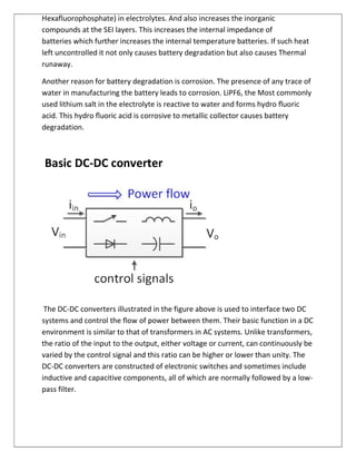Hexafluorophosphate) in electrolytes. And also increases the inorganic
compounds at the SEI layers. This increases the internal impedance of
batteries which further increases the internal temperature batteries. If such heat
left uncontrolled it not only causes battery degradation but also causes Thermal
runaway.
Another reason for battery degradation is corrosion. The presence of any trace of
water in manufacturing the battery leads to corrosion. LiPF6, the Most commonly
used lithium salt in the electrolyte is reactive to water and forms hydro ﬂuoric
acid. This hydro ﬂuoric acid is corrosive to metallic collector causes battery
degradation.
Basic DC-DC converter
The DC-DC converters illustrated in the figure above is used to interface two DC
systems and control the flow of power between them. Their basic function in a DC
environment is similar to that of transformers in AC systems. Unlike transformers,
the ratio of the input to the output, either voltage or current, can continuously be
varied by the control signal and this ratio can be higher or lower than unity. The
DC-DC converters are constructed of electronic switches and sometimes include
inductive and capacitive components, all of which are normally followed by a low-
pass filter.
 