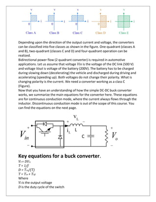 Depending upon the direction of the output current and voltage, the converters
can be classified into five classes as shown in the figure. One-quadrant (classes A
and B), two-quadrant (classes C and D) and four-quadrant operation can be
realized.
Bidirectional power flow (2 quadrant converter) is required in automotive
applications. Let us assume that voltage Vin is the voltage of the DC link (500 V)
and voltage Vout is voltage of the battery (200V). The battery has to be charged
during slowing down (decelerating) the vehicle and discharged during driving and
accelerating (speeding up). Both voltages do not change their polarity. What is
changing polarity is the current. We need a converter working as a class C
(Figure).
Now that you have an understanding of how the simple DC-DC buck converter
works, we summarize the main equations for the converter here. These equations
are for continuous conduction mode, where the current always flows through the
inductor. Discontinuous conduction mode is out of the scope of this course. You
can find the equations on the next page.
Key equations for a buck converter.
V0 = DVin
T = 1/f
D = Ton/(T)
T = Ton + Toff
Where
V0 is the output voltage
D is the duty cycle of the switch
 