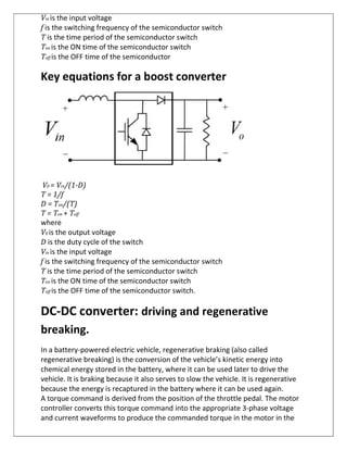 Vin is the input voltage
f is the switching frequency of the semiconductor switch
T is the time period of the semiconductor switch
Ton is the ON time of the semiconductor switch
Toff is the OFF time of the semiconductor
Key equations for a boost converter
V0 = Vin/(1-D)
T = 1/f
D = Ton/(T)
T = Ton + Toff
where
V0 is the output voltage
D is the duty cycle of the switch
Vin is the input voltage
f is the switching frequency of the semiconductor switch
T is the time period of the semiconductor switch
Ton is the ON time of the semiconductor switch
Toff is the OFF time of the semiconductor switch.
DC-DC converter: driving and regenerative
breaking.
In a battery-powered electric vehicle, regenerative braking (also called
regenerative breaking) is the conversion of the vehicle’s kinetic energy into
chemical energy stored in the battery, where it can be used later to drive the
vehicle. It is braking because it also serves to slow the vehicle. It is regenerative
because the energy is recaptured in the battery where it can be used again.
A torque command is derived from the position of the throttle pedal. The motor
controller converts this torque command into the appropriate 3-phase voltage
and current waveforms to produce the commanded torque in the motor in the
 