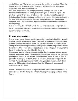 most efficient way. The torque command can be positive or negative. When the
torque serves to slow the vehicle then energy is returned to the battery and
presto - we have regenerative braking!
So a good proportion of the energy you lose by braking is returned to the
batteries and can be reused when you start off again as shown in Figure 1. In
practice, regenerative brakes take time to slow cars down ands have power
limitations based on the rated power of the motor, power electronics and battery.
So, most vehicles that use them also have ordinary (friction) brakes working
alongside. That's one reason why regenerative brakes doesn't save 100% of our
braking energy.
In case of driving the vehicle forward, the opposite occurs and energy from the
battery is used by the battery converter and motor drive to power the motor with
a positive torque command.
Power converters
From a power conversion perspective, generators used in wind turbines typically
produce variable frequency AC power. Two back to back AC-to-DC and DC-to-AC
power converters are used to convert the variable frequency AC power to high
voltage or medium voltage 50Hz or 60Hz AC power used for long distance power
transmission. This power is then stepped down to low voltage AC power, and the
EV can then be charged using AC or DC charging.
The simplest way to realize a solar powered EV charging station is to use a solar
inverter. A DC- to-DC power converter operates the solar panels at the maximum
power point. Then, a DC-AC inverter converts the DC power to 50Hz or 60Hz AC
power for AC charging of the EV. There is, however, one disadvantage with this
method. Photovoltaic panels and the EV battery are both fundamentally direct
current or DC by nature. And in this method, the DC power is unnecessarily
converted to AC and back.
Hence, a more efficient way to charge EV from PV is to use an isolated DC-to-DC
converter and directly charge the EV from PV using DC charging as shown in the
fiqure.
 
