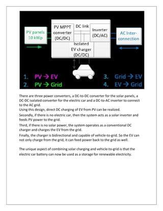 There are three power converters, a DC-to-DC converter for the solar panels, a
DC-DC isolated converter for the electric car and a DC-to-AC inverter to connect
to the AC grid.
Using this design, direct DC charging of EV from PV can be realized.
Secondly, if there is no electric car, then the system acts as a solar inverter and
feeds PV power to the grid.
Third, if there is no solar power, the system operates as a conventional DC
charger and charges the EV from the grid.
Finally, the charger is bidirectional and capable of vehicle-to-grid. So the EV can
not only charge from the grid, it can feed power back to the grid as well.
The unique aspect of combining solar charging and vehicle-to-grid is that the
electric car battery can now be used as a storage for renewable electricity.
 
