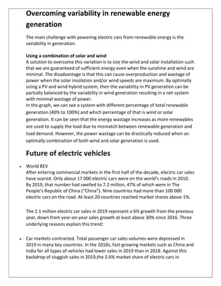 Overcoming variability in renewable energy
generation
The main challenge with powering electric cars from renewable energy is the
variability in generation.
Using a combination of solar and wind
A solution to overcome this variation is to size the wind and solar installation such
that we are guaranteed of sufficient energy even when the sunshine and wind are
minimal. The disadvantage is that this can cause overproduction and wastage of
power when the solar insolation and/or wind speeds are maximum. By optimally
sizing a PV and wind hybrid system, then the variability in PV generation can be
partially balanced by the variability in wind generation resulting in a net system
with minimal wastage of power.
In the graph, we can see a system with different percentage of total renewable
generation (40% to 100%) and which percentage of that is wind or solar
generation. It can be seen that the energy wastage increases as more renewables
are used to supply the load due to mismatch between renewable generation and
load demand. However, the power wastage can be drastically reduced when an
optimally combination of both wind and solar generation is used.
Future of electric vehicles
 World BEV
After entering commercial markets in the first half of the decade, electric car sales
have soared. Only about 17 000 electric cars were on the world’s roads in 2010.
By 2019, that number had swelled to 7.2 million, 47% of which were in The
People’s Republic of China (“China”). Nine countries had more than 100 000
electric cars on the road. At least 20 countries reached market shares above 1%.
The 2.1 million electric car sales in 2019 represent a 6% growth from the previous
year, down from year-on-year sales growth at least above 30% since 2016. Three
underlying reasons explain this trend:
 Car markets contracted. Total passenger car sales volumes were depressed in
2019 in many key countries. In the 2010s, fast-growing markets such as China and
India for all types of vehicles had lower sales in 2019 than in 2018. Against this
backdrop of sluggish sales in 2019,the 2.6% market share of electric cars in
 