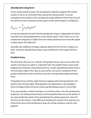 Aerodynamic drag force
As the vehicle speed increase,
motion as the air as is forced to flow around the moving vehicle.
calculated as the product of the aerodynamic drag coefficient
the vehicle Af, the air density
It is hence important to note that the aerodynamic drag in independent of vehicle
mass but has a strong dependence on the vehicle speed. That is why in a car, the
aerodynamic drag force is higher than the
is above about 70 to 80 km/h.
Secondly, the coefficient of drag is typically about 0.25 to 0.35 for a modern car.
SUVs, with their typically boxy shapes, have coefficients in the range of 0.35 to
0.45.
Gradient force
The third force that acts on a vehicle
vehicle is driving on an uphill
longitudinal component of gravitational force, namely
the inclination angle of the road. As seen earlier, the cosine c
gravity contributes to the normal force and the corresponding rolling resistance
force.
The gradient force and the angle
positive when driving uphill.
terms of tangent theta and have a value typically between plus or minus 10%.
If we now consider a vehicle moving on an inclined surface, then the aerodynamic
drag force, the rolling resistance force and the gradient force act on the vehicle. If
we now include the traction force provided by the vehicle powertrain, then the
net force on the vehicle, is the difference between the traction force and the sum
of the forces due to the aerodynamic drag, the rolling resistance, and the road
gradient.
force
As the vehicle speed increase, the aerodynamic drag force opposes the vehicle
motion as the air as is forced to flow around the moving vehicle. It can be
calculated as the product of the aerodynamic drag coefficient Cd the front area of
Af, the air density and the square of the vehicle speed v, divided by 2.
e important to note that the aerodynamic drag in independent of vehicle
mass but has a strong dependence on the vehicle speed. That is why in a car, the
aerodynamic drag force is higher than the rolling resistance force when the speed
80 km/h.
Secondly, the coefficient of drag is typically about 0.25 to 0.35 for a modern car.
SUVs, with their typically boxy shapes, have coefficients in the range of 0.35 to
The third force that acts on a vehicle is the gradient force, and it occurs when the
an uphill or a downhill road. The gradient force is due to the
longitudinal component of gravitational force, namely mgsin(theta)
the inclination angle of the road. As seen earlier, the cosine component of the
contributes to the normal force and the corresponding rolling resistance
The gradient force and the angle theta are negative when driving downhill,
positive when driving uphill. Road gradients are expressed as a percentag
and have a value typically between plus or minus 10%.
If we now consider a vehicle moving on an inclined surface, then the aerodynamic
drag force, the rolling resistance force and the gradient force act on the vehicle. If
w include the traction force provided by the vehicle powertrain, then the
net force on the vehicle, is the difference between the traction force and the sum
of the forces due to the aerodynamic drag, the rolling resistance, and the road
the aerodynamic drag force opposes the vehicle
It can be
the front area of
v, divided by 2.
e important to note that the aerodynamic drag in independent of vehicle
mass but has a strong dependence on the vehicle speed. That is why in a car, the
resistance force when the speed
Secondly, the coefficient of drag is typically about 0.25 to 0.35 for a modern car.
SUVs, with their typically boxy shapes, have coefficients in the range of 0.35 to
occurs when the
The gradient force is due to the
where theta is
omponent of the
contributes to the normal force and the corresponding rolling resistance
downhill, and
Road gradients are expressed as a percentage in
and have a value typically between plus or minus 10%.
If we now consider a vehicle moving on an inclined surface, then the aerodynamic
drag force, the rolling resistance force and the gradient force act on the vehicle. If
w include the traction force provided by the vehicle powertrain, then the
net force on the vehicle, is the difference between the traction force and the sum
of the forces due to the aerodynamic drag, the rolling resistance, and the road
 