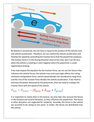 By Newton’s second law, the net force is equal to the product of the vehicle mass
and vehicle acceleration. Therefore, we can control the vehicle acceleration and
thereby the speed by controlling the traction force that the powertrain produces.
The traction force is in the driving direction most of the time, but it can be zero
when the vehicle is coasting or even
regenerative braking.
If we now expand the equation for the traction force, we can see
influence the vehicle forces: the vehicle mass and road angle affects the rolling
resistance and gradient force, vehicle speed decides the aerodynamic drag force,
and the rest of the traction force decides the vehicle acceleration. If we need to
estimate the power delivered by the powertrain, then we need to multiply the
traction force with the speed
It is important to realize that in this
in the forward and reverse direction, as they influence the
in other directions are neglected for simplicity. Secondly, the forces in the vehicle
are assumed to be acting at one point. In reality, the forces are distributed over
the vehicle.
on’s second law, the net force is equal to the product of the vehicle mass
Therefore, we can control the vehicle acceleration and
thereby the speed by controlling the traction force that the powertrain produces.
is in the driving direction most of the time, but it can be zero
when the vehicle is coasting or even negative when the powertrain is under
If we now expand the equation for the traction force, we can see the factors that
he vehicle forces: the vehicle mass and road angle affects the rolling
resistance and gradient force, vehicle speed decides the aerodynamic drag force,
and the rest of the traction force decides the vehicle acceleration. If we need to
livered by the powertrain, then we need to multiply the
speed of the vehicle.
It is important to realize that in this lecture, we only take into account the forces
in the forward and reverse direction, as they influence the powertrain. The forces
in other directions are neglected for simplicity. Secondly, the forces in the vehicle
are assumed to be acting at one point. In reality, the forces are distributed over
on’s second law, the net force is equal to the product of the vehicle mass
Therefore, we can control the vehicle acceleration and
thereby the speed by controlling the traction force that the powertrain produces.
is in the driving direction most of the time, but it can be zero
when the powertrain is under
the factors that
he vehicle forces: the vehicle mass and road angle affects the rolling
resistance and gradient force, vehicle speed decides the aerodynamic drag force,
and the rest of the traction force decides the vehicle acceleration. If we need to
livered by the powertrain, then we need to multiply the
we only take into account the forces
powertrain. The forces
in other directions are neglected for simplicity. Secondly, the forces in the vehicle
are assumed to be acting at one point. In reality, the forces are distributed over
 