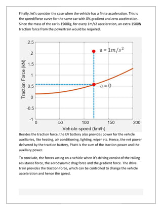 Finally, let’s consider the case when the vehicle has a finite acceleration. This is
the speed/force curve for the same car with 0% gradient and zero acceleration.
Since the mass of the car is 1500kg, for every 1m/s2 acceleration, an extra 1500N
traction force from the powertrain would be required.
Besides the traction force, the EV battery
auxiliaries, like heating, air conditioning, lighting, wiper etc. Hence, the net power
delivered by the traction battery,
auxiliary power.
To conclude, the forces acting on
resistance force, the aerodynamic drag force and the gradient force. The drive
train provides the traction force, which can be controlled to change the vehicle
acceleration and hence the speed.
Finally, let’s consider the case when the vehicle has a finite acceleration. This is
eed/force curve for the same car with 0% gradient and zero acceleration.
Since the mass of the car is 1500kg, for every 1m/s2 acceleration, an extra 1500N
traction force from the powertrain would be required.
Besides the traction force, the EV battery also provides power for the vehicle
auxiliaries, like heating, air conditioning, lighting, wiper etc. Hence, the net power
delivered by the traction battery, Pbatt is the sum of the traction power
To conclude, the forces acting on a vehicle when it’s driving consist of the rolling
resistance force, the aerodynamic drag force and the gradient force. The drive
train provides the traction force, which can be controlled to change the vehicle
acceleration and hence the speed.
Finally, let’s consider the case when the vehicle has a finite acceleration. This is
eed/force curve for the same car with 0% gradient and zero acceleration.
Since the mass of the car is 1500kg, for every 1m/s2 acceleration, an extra 1500N
also provides power for the vehicle
auxiliaries, like heating, air conditioning, lighting, wiper etc. Hence, the net power
power and the
a vehicle when it’s driving consist of the rolling
resistance force, the aerodynamic drag force and the gradient force. The drive
train provides the traction force, which can be controlled to change the vehicle
 