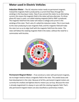 Motor used in Electric Vehicles
Induction Motor :- The AC induction motor needs no permanent magnets.
Instead the magnetic field is produced by a current that flows through the
windings in the housing or stator. Now if you connect the stator to an alternating
current, this means the magnetic field in the stator will also alternate. If a three
phase AC input is used, a so called rotating magnetic field or RMF is produced.
The magnetic field from the stator will induce a voltage and current in the
windings of the rotor. That’s why it’s called the induction motor. This in turn leads
to the rotor producing its own magnetic field, and this magnetic field will make
the rotor turn so as to align itself with the magnetic field from the stator. The
rotor will follow this rotating magnetic field in the stator, without the need for a
commutator with brushes.
Permanent Magnet Motor :- If we construct a rotor with permanent magnets,
we no longer need to induce a magnetic field in the rotor. This avoids losses and
heat development in the rotor. Because of all this, permanent magnet motors are
currently the smallest and lightest electric motors you can buy. Because the rotor
is already magnetized it is always in sync with the rotating magnetic field. That’s
why permanent magnet motors are also classified as synchronous motors.
 