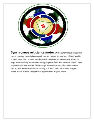 Synchronous reluctance motor :-The synchronous reluctance
motor has only recently been developed and seems to have best of both worlds.
It has a rotor that contains metal that is formed in such a way that it wants to
align itself naturally to the surrounding magnetic field. This means it doesn’t need
to produce its own electric field through induced currents, like the induction
motor, which means less losses. Finally, it doesn’t need permanent magnets
which makes it much cheaper than a permanent magnet motor.
 