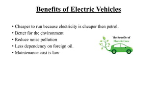 Benefits of Electric Vehicles
• Cheaper to run because electricity is cheaper then petrol.
• Better for the environment
• Reduce noise pollution
• Less dependency on foreign oil.
• Maintenance cost is low
 
