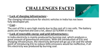 CHALLENGES FACED
• Lack of charging infrastructure:-
The charging infrastructure for electric vehicles in India has not been
fully developed yet.
• Cost:-
The cost of EVs is very high mainly due to the cost of Li-ion cells. The battery
packs are imported and cost a lot, about $275/KWh in India
• Lack of renewable energy and grid infrastructure:-
In India electricity is mainly produced by burning coal, which produces a
great amount of greenhouse emissions. With the introduction of EVs and
charging infrastructure, the electricity demand will go up a lot and the whole
point of introducing EVs to reduce GHG emissions would be ineffective, if all
this electricity was produced by burning coal.
 