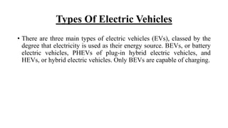 Types Of Electric Vehicles
• There are three main types of electric vehicles (EVs), classed by the
degree that electricity is used as their energy source. BEVs, or battery
electric vehicles, PHEVs of plug-in hybrid electric vehicles, and
HEVs, or hybrid electric vehicles. Only BEVs are capable of charging.
 