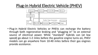 Plug-in Hybrid Electric Vehicle (PHEV)
• Plug-in Hybrid Electric Vehicles or PHEVs can recharge the battery
through both regenerative braking and “plugging in” to an external
source of electrical power. While “standard” hybrids can (at low
speed) go about 1-2 miles before the gasoline engine turns on, PHEV
models can go anywhere from 10-40 miles before their gas engines
provide assistance.
 