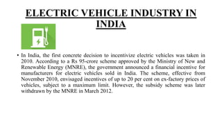 ELECTRIC VEHICLE INDUSTRY IN
INDIA
• In India, the first concrete decision to incentivize electric vehicles was taken in
2010. According to a Rs 95-crore scheme approved by the Ministry of New and
Renewable Energy (MNRE), the government announced a financial incentive for
manufacturers for electric vehicles sold in India. The scheme, effective from
November 2010, envisaged incentives of up to 20 per cent on ex-factory prices of
vehicles, subject to a maximum limit. However, the subsidy scheme was later
withdrawn by the MNRE in March 2012.
 