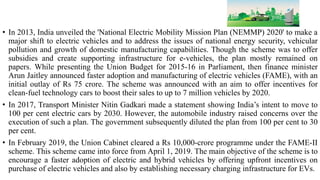 • In 2013, India unveiled the 'National Electric Mobility Mission Plan (NEMMP) 2020' to make a
major shift to electric vehicles and to address the issues of national energy security, vehicular
pollution and growth of domestic manufacturing capabilities. Though the scheme was to offer
subsidies and create supporting infrastructure for e-vehicles, the plan mostly remained on
papers. While presenting the Union Budget for 2015-16 in Parliament, then finance minister
Arun Jaitley announced faster adoption and manufacturing of electric vehicles (FAME), with an
initial outlay of Rs 75 crore. The scheme was announced with an aim to offer incentives for
clean-fuel technology cars to boost their sales to up to 7 million vehicles by 2020.
• In 2017, Transport Minister Nitin Gadkari made a statement showing India’s intent to move to
100 per cent electric cars by 2030. However, the automobile industry raised concerns over the
execution of such a plan. The government subsequently diluted the plan from 100 per cent to 30
per cent.
• In February 2019, the Union Cabinet cleared a Rs 10,000-crore programme under the FAME-II
scheme. This scheme came into force from April 1, 2019. The main objective of the scheme is to
encourage a faster adoption of electric and hybrid vehicles by offering upfront incentives on
purchase of electric vehicles and also by establishing necessary charging infrastructure for EVs.
 