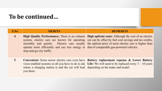 To be continued…
S.No MERITS DEMERITS
4 High Quality Performance: There is no exhaust
system, electric cars are known for operating
smoothly and quietly. Electric cars usually
operate more efficiently and use less energy in
stop-and-go city traffic.
High upfront costs: Although the cost of an electric
car can be offset by fuel cost savings and tax credits,
the upfront price of most electric cars is higher than
that of comparable gas-powered vehicles.
5 Convenient: Some newer electric cars even have
voice-enabled systems so all you have to do is ask
where a charging station is and the car will lead
you there.
Battery replacement expense & Lower Battery
Life: We will need to be replaced every 3 – 10 years
depending on the make and model.
 