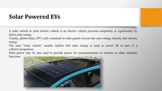 Solar Powered EVs
A solar vehicle or solar electric vehicle is an electric vehicle powered completely or significantly by
direct solar energy.
Usually, photovoltaic (PV) cells contained in solar panels convert the sun's energy directly into electric
energy.
The term "solar vehicle" usually implies that solar energy is used to power all or part of a
vehicle's propulsion.
Solar power may be also used to provide power for communications or controls or other auxiliary
functions.
 
