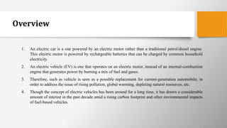 Overview
1. An electric car is a one powered by an electric motor rather than a traditional petrol/diesel engine.
This electric motor is powered by rechargeable batteries that can be charged by common household
electricity.
2. An electric vehicle (EV) is one that operates on an electric motor, instead of an internal-combustion
engine that generates power by burning a mix of fuel and gases.
3. Therefore, such as vehicle is seen as a possible replacement for current-generation automobile, in
order to address the issue of rising pollution, global warming, depleting natural resources, etc.
4. Though the concept of electric vehicles has been around for a long time, it has drawn a considerable
amount of interest in the past decade amid a rising carbon footprint and other environmental impacts
of fuel-based vehicles.
 