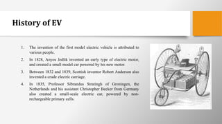 History of EV
1. The invention of the first model electric vehicle is attributed to
various people.
2. In 1828, Anyos Jedlik invented an early type of electric motor,
and created a small model car powered by his new motor.
3. Between 1832 and 1839, Scottish inventor Robert Anderson also
invented a crude electric carriage.
4. In 1835, Professor Sibrandus Stratingh of Groningen, the
Netherlands and his assistant Christopher Becker from Germany
also created a small-scale electric car, powered by non-
rechargeable primary cells.
 