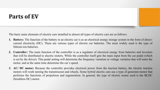 Parts of EV
The basic main elements of electric cars installed in almost all types of electric cars are as follows:
1. Battery: The function of the battery in an electric car is as an electrical energy storage system in the form of direct-
current electricity (DC). There are various types of electric car batteries. The most widely used is the type of
lithium-ion batteries.
2. Controller: The main function of the controller is as a regulator of electrical energy from batteries and inverters
that will be distributed to electric motors. While the controller itself gets the main input from the car pedal (which
is set by the driver). This pedal setting will determine the frequency variation or voltage variation that will enter the
motor, and at the same time determine the car’s speed.
3. AC/ DC motor: Because the controller provides electrical power from the traction battery, the electric traction
motors will work turning the transmission and wheels. Some hybrid electric cars use a type of generator-motor that
performs the functions of propulsion and regeneration. In general, the type of electric motor used is the BLDC
(brushless DC) motor.
 