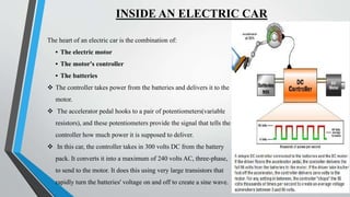 INSIDE AN ELECTRIC CAR
The heart of an electric car is the combination of:
• The electric motor
• The motor's controller
• The batteries
 The controller takes power from the batteries and delivers it to the
motor.
 The accelerator pedal hooks to a pair of potentiometers(variable
resistors), and these potentiometers provide the signal that tells the
controller how much power it is supposed to deliver.
 In this car, the controller takes in 300 volts DC from the battery
pack. It converts it into a maximum of 240 volts AC, three-phase,
to send to the motor. It does this using very large transistors that
rapidly turn the batteries' voltage on and off to create a sine wave.
 