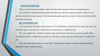 POTENTIOMETER
• When you push on the gas pedal, a cable from the pedal connects to these two potentiometers.
• The controller reads both potentiometers and makes sure that their signals are equal. If they are not,
then the controller does not operate. This arrangement guards against a situation where a potentiometer fails
in the full-on position.
DC CONTROLLER
• Let's assume that the battery pack contains 12 12-volt batteries, wired in series to create 144 volts. The
controller takes in 144 volts DC, and delivers it to the motor in a controlled way.
• The very simplest DC controller would be a big on/off switch wired to the accelerator pedal. When
you push the pedal, it would turn the switch on, and when you take your foot off the pedal, it would turn it
off.
• Most controllers pulse the power more than 15,000 times per second, in order to keep the pulsation
outside the range of human hearing.
 