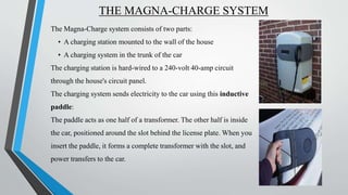 THE MAGNA-CHARGE SYSTEM
The Magna-Charge system consists of two parts:
• A charging station mounted to the wall of the house
• A charging system in the trunk of the car
The charging station is hard-wired to a 240-volt 40-amp circuit
through the house's circuit panel.
The charging system sends electricity to the car using this inductive
paddle:
The paddle acts as one half of a transformer. The other half is inside
the car, positioned around the slot behind the license plate. When you
insert the paddle, it forms a complete transformer with the slot, and
power transfers to the car.
 