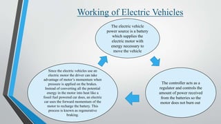 Working of Electric Vehicles
The electric vehicle
power source is a battery
which supplies the
electric motor with
energy necessary to
move the vehicle
The controller acts as a
regulator and controls the
amount of power received
from the batteries so the
motor does not burn out.
Since the electric vehicles use an
electric motor the driver can take
advantage of motor’s momentum when
pressure is applied on the brakes.
Instead of converting all the potential
energy in the motor into heat like a
fossil fuel powered car does, an electric
car uses the forward momentum of the
motor to recharge the battery. This
process is known as regenerative
braking.
 