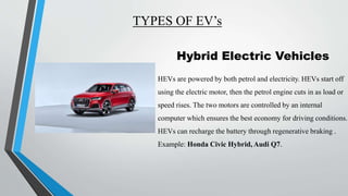 TYPES OF EV’s
Hybrid Electric Vehicles
HEVs are powered by both petrol and electricity. HEVs start off
using the electric motor, then the petrol engine cuts in as load or
speed rises. The two motors are controlled by an internal
computer which ensures the best economy for driving conditions.
HEVs can recharge the battery through regenerative braking .
Example: Honda Civic Hybrid, Audi Q7.
 
