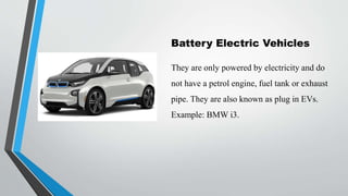 Battery Electric Vehicles
They are only powered by electricity and do
not have a petrol engine, fuel tank or exhaust
pipe. They are also known as plug in EVs.
Example: BMW i3.
 