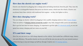 How does the electric car engine work?
Electric cars function by plugging into a charge point and taking electricity from the grid. They store the
electricity in rechargeable batteries that power an electric motor, which turns the wheels. Electric cars
accelerate faster than vehicles with traditional fuel engines – so they feel lighter to drive.
How does charging work?
You can charge an electric vehicle by plugging it into a public charging station or into a home charger.
There are plenty of charging stations around the world to stay fully charged while you're out and about.
But to get the best deal for home charging, it's important to get the right EV electricity tariff, so you can
spend less money charging and save more on your bill.
EVs and their range
How far you can travel on a full charge depends on the vehicle. Each model has a different range, battery
size and efficiency. The perfect electric car for you will be the one you can use for your normal journeys
without having to stop and charge up halfway through. Explore our EV leasing options.
 