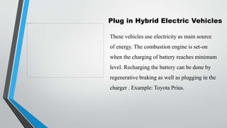 Plug in Hybrid Electric Vehicles
These vehicles use electricity as main source
of energy. The combustion engine is set-on
when the charging of battery reaches minimum
level. Recharging the battery can be done by
regenerative braking as well as plugging in the
charger . Example: Toyota Prius.
 