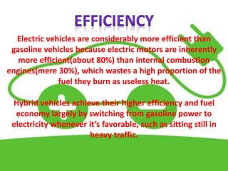 Electric vehicles are considerably more efficient than
gasoline vehicles because electric motors are inherently
more efficient(about 80%) than internal combustion
engines(mere 30%), which wastes a high proportion of the
fuel they burn as useless heat.
Hybrid vehicles achieve their higher efficiency and fuel
economy largely by switching from gasoline power to
electricity whenever it’s favorable, such as sitting still in
heavy traffic.
 