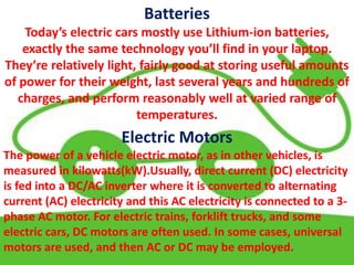 Batteries
Today’s electric cars mostly use Lithium-ion batteries,
exactly the same technology you’ll find in your laptop.
They’re relatively light, fairly good at storing useful amounts
of power for their weight, last several years and hundreds of
charges, and perform reasonably well at varied range of
temperatures.
Electric Motors
The power of a vehicle electric motor, as in other vehicles, is
measured in kilowatts(kW).Usually, direct current (DC) electricity
is fed into a DC/AC inverter where it is converted to alternating
current (AC) electricity and this AC electricity is connected to a 3-
phase AC motor. For electric trains, forklift trucks, and some
electric cars, DC motors are often used. In some cases, universal
motors are used, and then AC or DC may be employed.
 