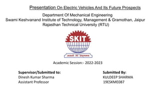 Presentation On Electric Vehicles And Its Future Prospects
Academic Session:- 2022-2023
Supervisor/Submitted to: Submitted By:
Dinesh Kumar Sharma KULDEEP SHARMA
Assistant Professor 19ESKME087
Department Of Mechanical Engineering
Swami Keshvanand Institute of Technology, Management & Gramothan, Jaipur
Rajasthan Technical University (RTU)
 
